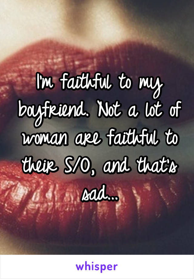I'm faithful to my boyfriend. Not a lot of woman are faithful to their S/O, and that's sad...