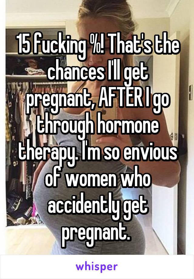 15 fucking %! That's the chances I'll get pregnant, AFTER I go through hormone therapy. I'm so envious of women who accidently get pregnant. 