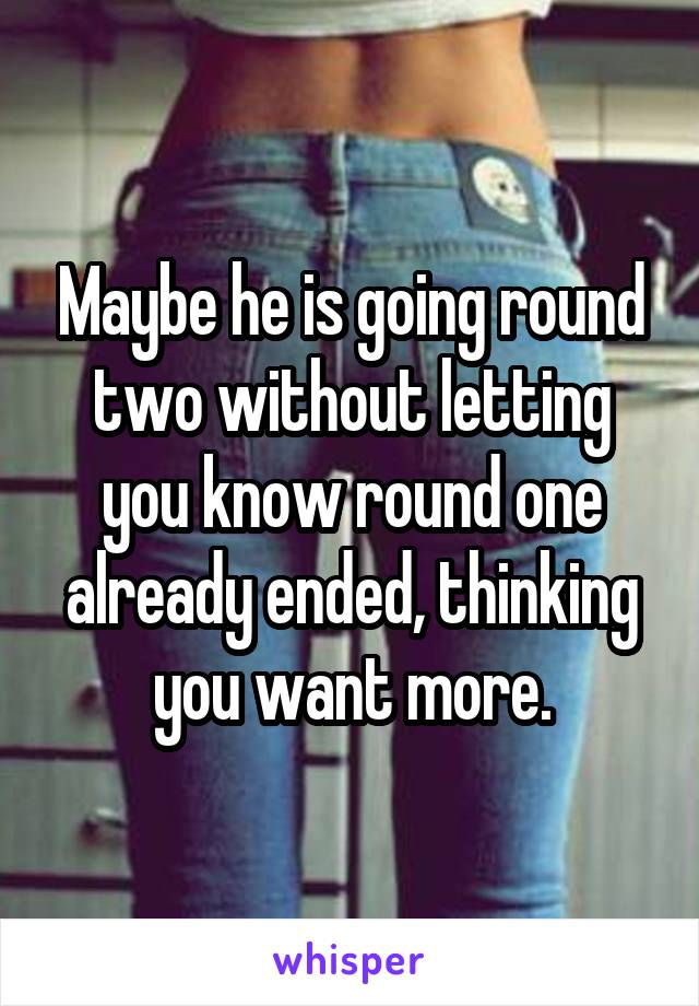 Maybe he is going round two without letting you know round one already ended, thinking you want more.