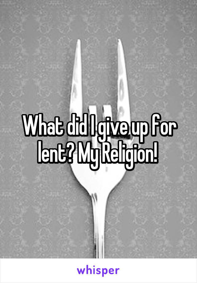 What did I give up for lent? My Religion! 