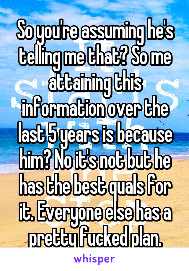 So you're assuming he's telling me that? So me attaining this information over the last 5 years is because him? No it's not but he has the best quals for it. Everyone else has a pretty fucked plan.