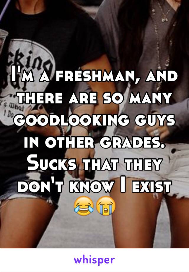 I'm a freshman, and there are so many goodlooking guys in other grades. Sucks that they don't know I exist 😂😭