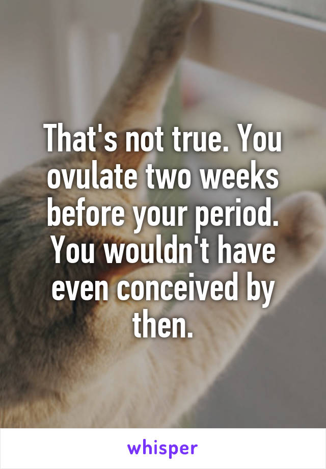 That's not true. You ovulate two weeks before your period. You wouldn't have even conceived by then.