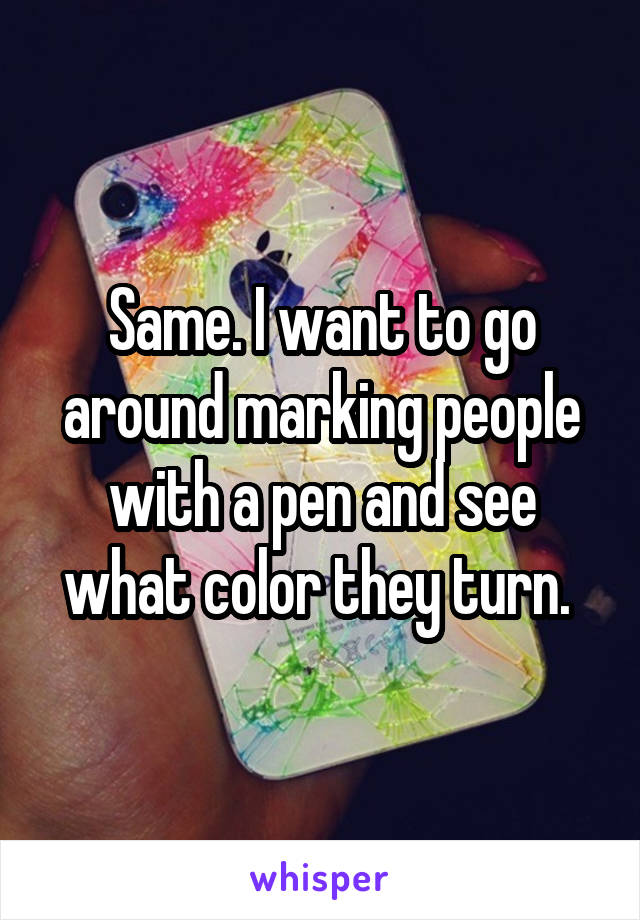 Same. I want to go around marking people with a pen and see what color they turn. 