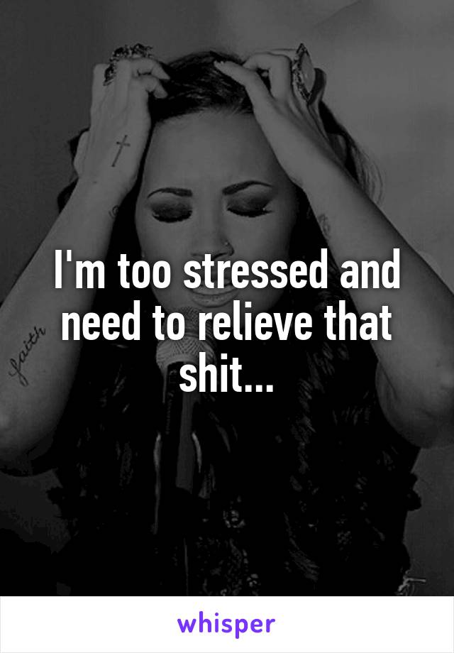 I'm too stressed and need to relieve that shit...