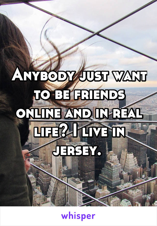 Anybody just want to be friends online and in real life? I live in jersey. 