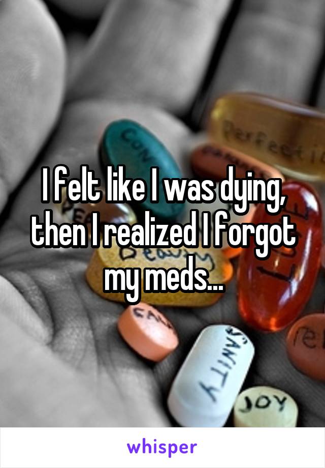 I felt like I was dying, then I realized I forgot my meds...