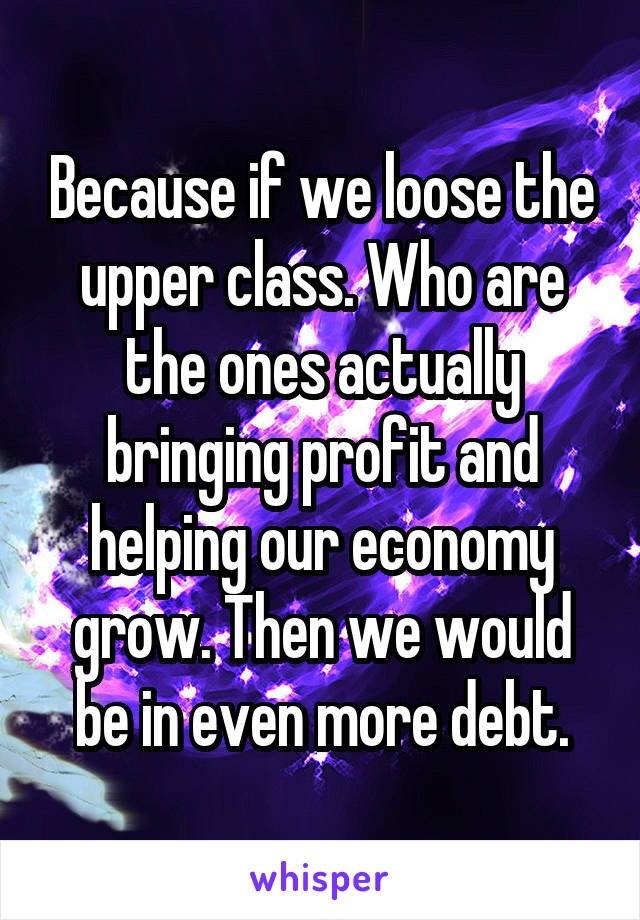 Because if we loose the upper class. Who are the ones actually bringing profit and helping our economy grow. Then we would be in even more debt.