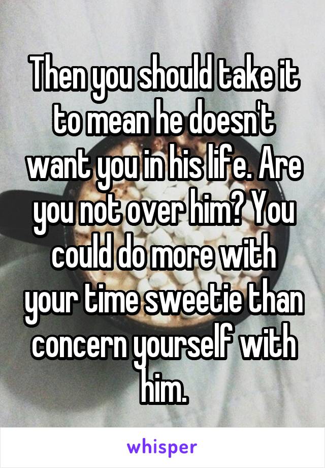 Then you should take it to mean he doesn't want you in his life. Are you not over him? You could do more with your time sweetie than concern yourself with him.
