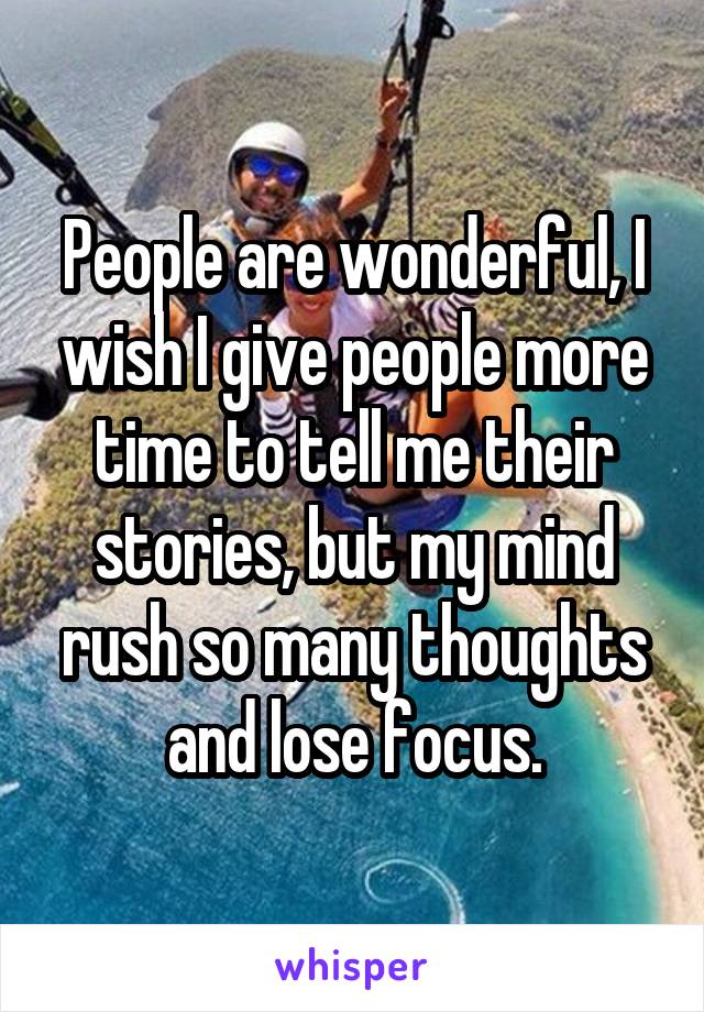 People are wonderful, I wish I give people more time to tell me their stories, but my mind rush so many thoughts and lose focus.
