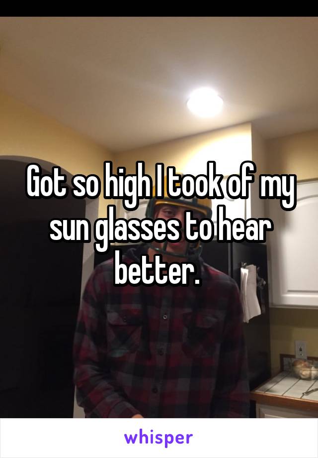 Got so high I took of my sun glasses to hear better. 