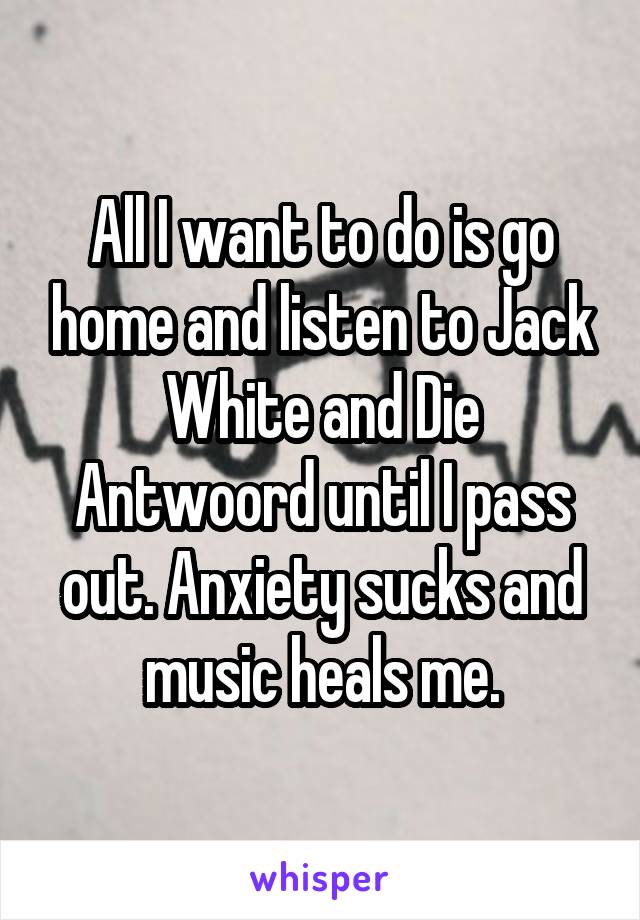 All I want to do is go home and listen to Jack White and Die Antwoord until I pass out. Anxiety sucks and music heals me.
