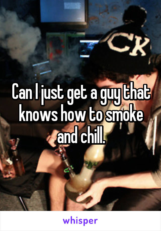 Can I just get a guy that knows how to smoke and chill.