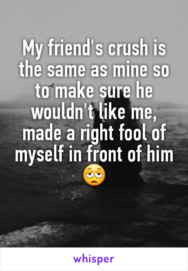 My friend's crush is the same as mine so to make sure he wouldn't like me, made a right fool of myself in front of him 😩
