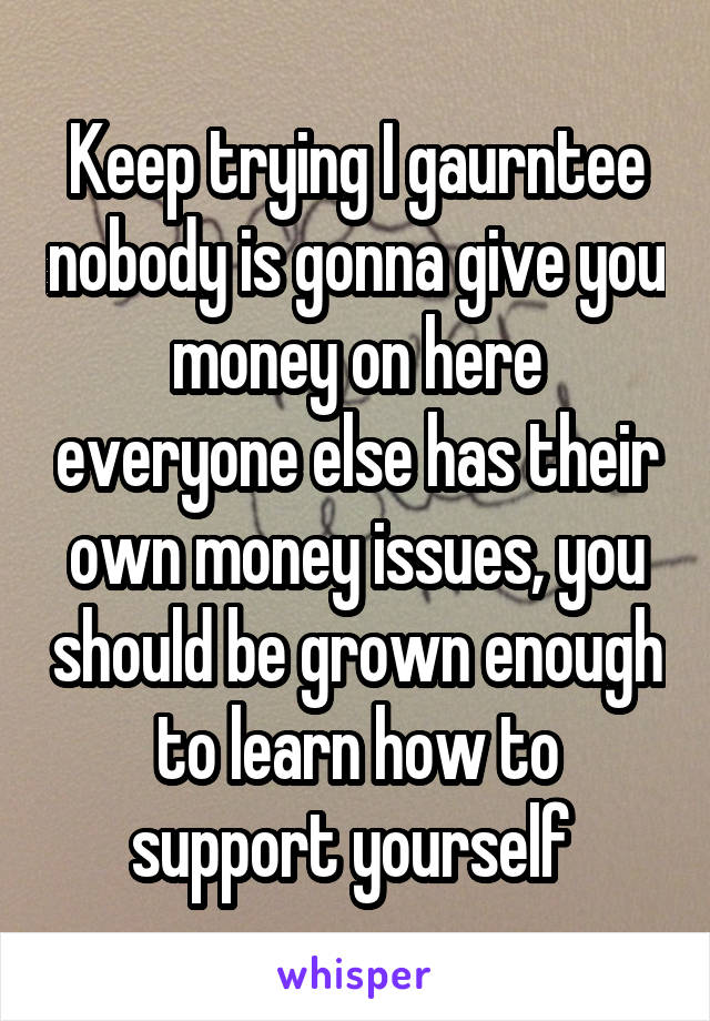 Keep trying I gaurntee nobody is gonna give you money on here everyone else has their own money issues, you should be grown enough to learn how to support yourself 