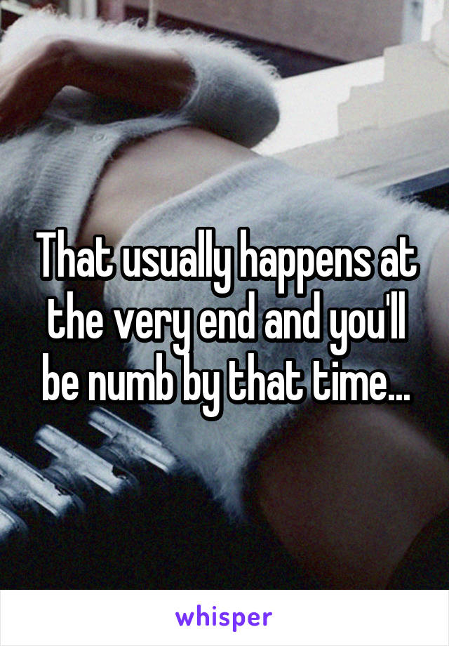 That usually happens at the very end and you'll be numb by that time...