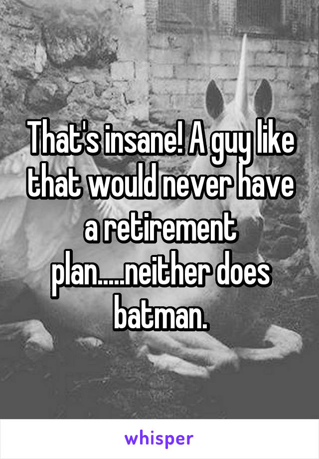 That's insane! A guy like that would never have a retirement plan.....neither does batman.