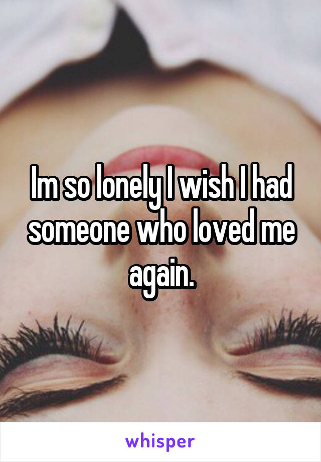 Im so lonely I wish I had someone who loved me again.