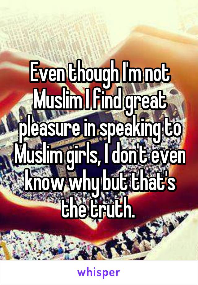 Even though I'm not Muslim I find great pleasure in speaking to Muslim girls, I don't even know why but that's the truth. 