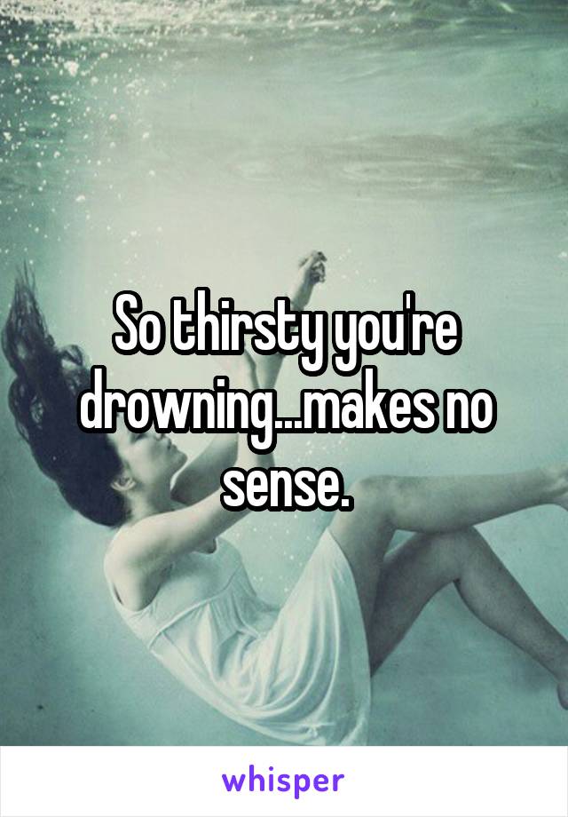 So thirsty you're drowning...makes no sense.