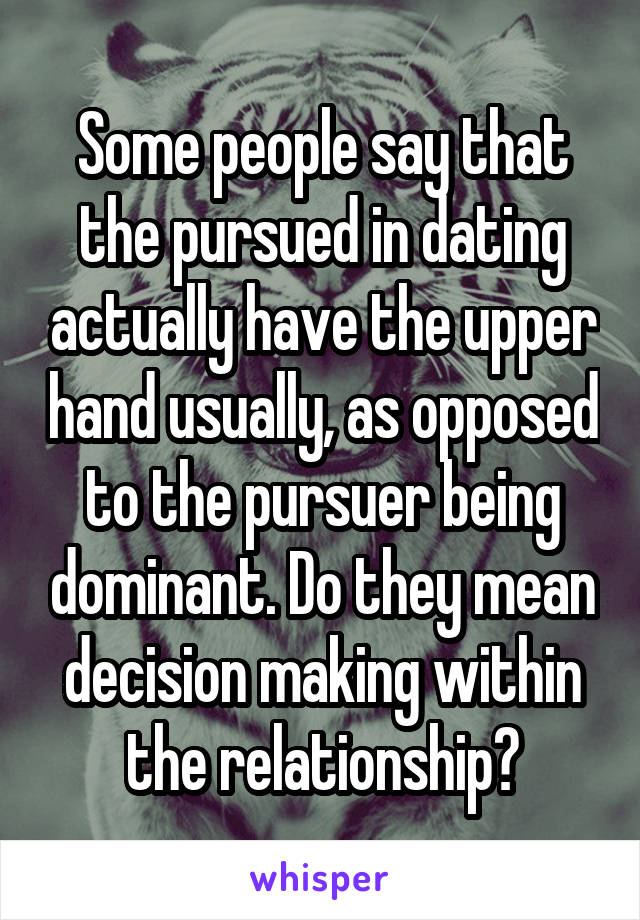 Some people say that the pursued in dating actually have the upper hand usually, as opposed to the pursuer being dominant. Do they mean decision making within the relationship?
