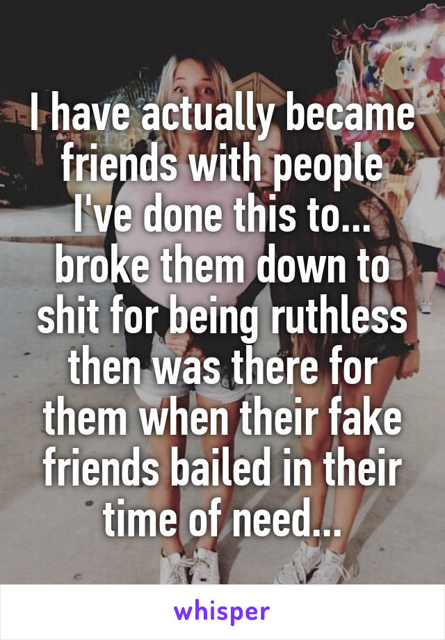 I have actually became friends with people I've done this to... broke them down to shit for being ruthless then was there for them when their fake friends bailed in their time of need...