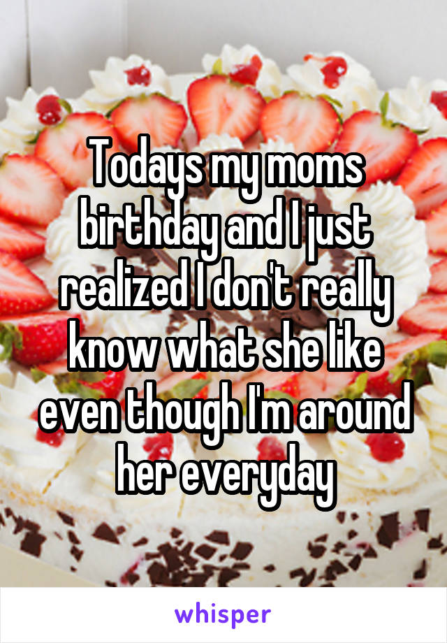 Todays my moms birthday and I just realized I don't really know what she like even though I'm around her everyday