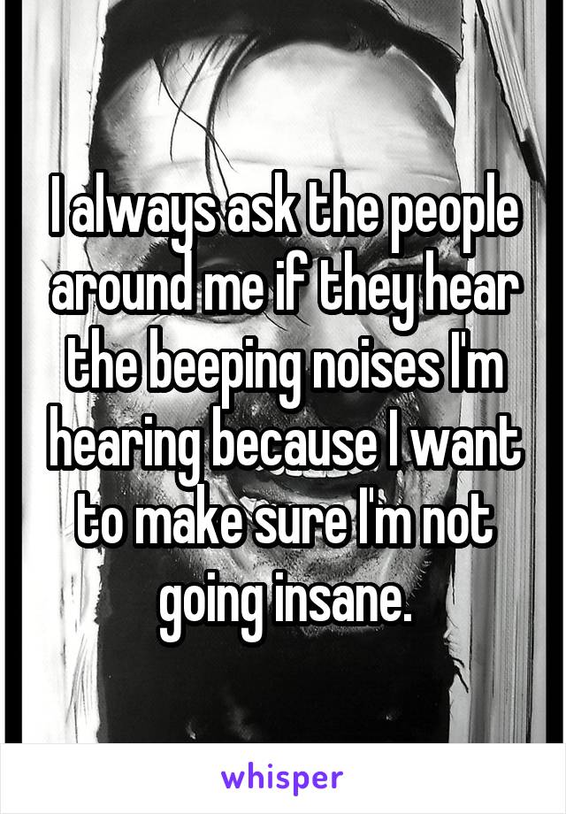 I always ask the people around me if they hear the beeping noises I'm hearing because I want to make sure I'm not going insane.