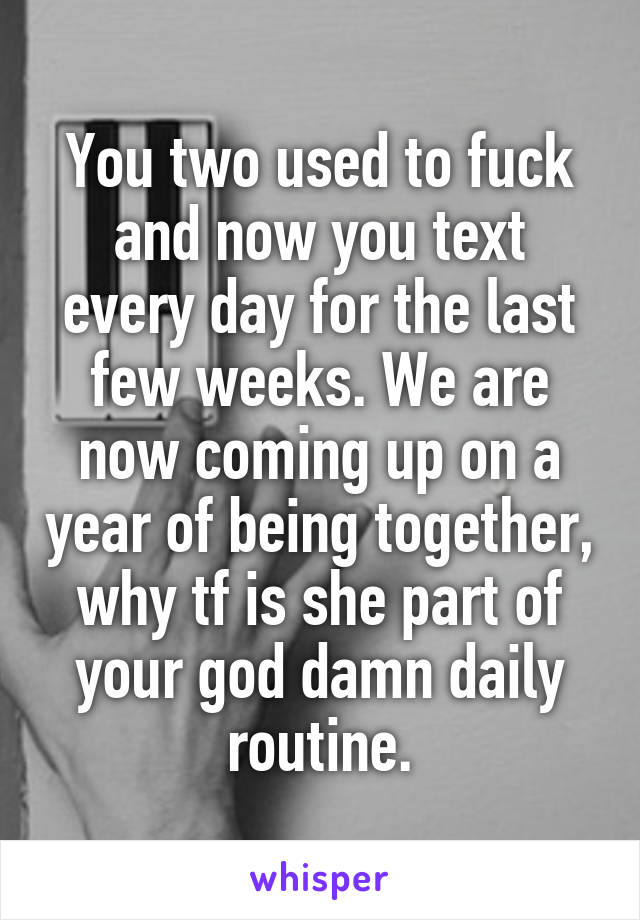 You two used to fuck and now you text every day for the last few weeks. We are now coming up on a year of being together, why tf is she part of your god damn daily routine.