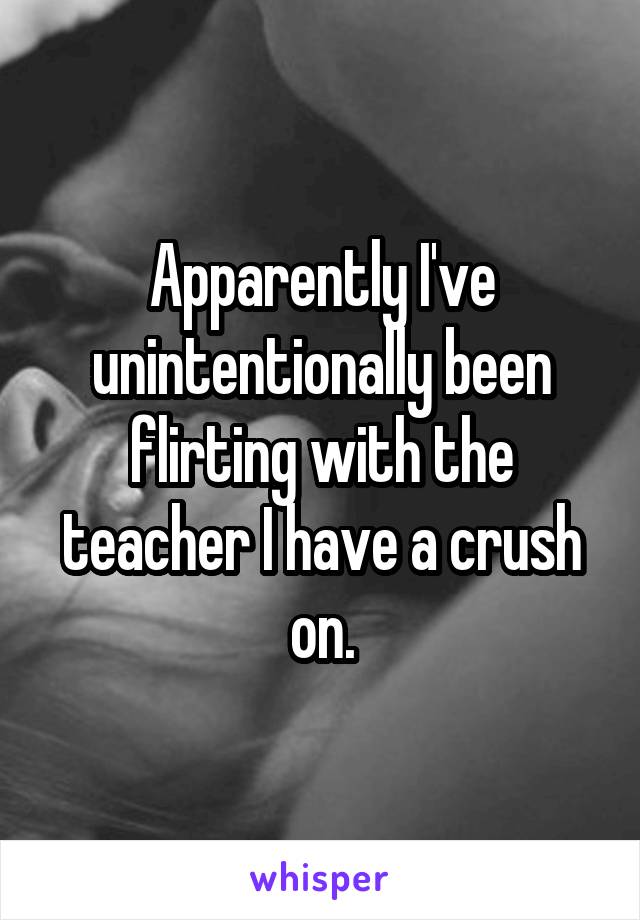 Apparently I've unintentionally been flirting with the teacher I have a crush on.