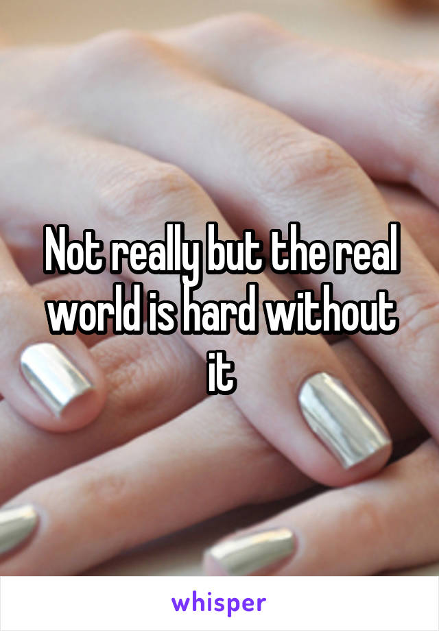 Not really but the real world is hard without it