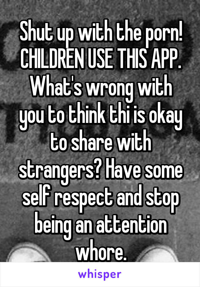 Shut up with the porn!
CHILDREN USE THIS APP.
What's wrong with you to think thi is okay to share with strangers? Have some self respect and stop being an attention whore.