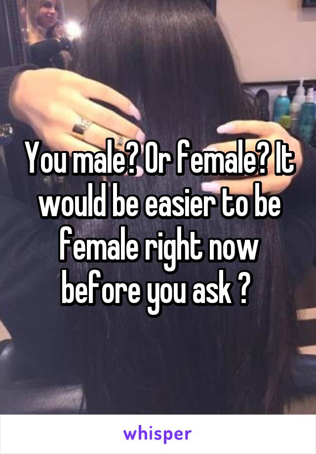 You male? Or female? It would be easier to be female right now before you ask ? 