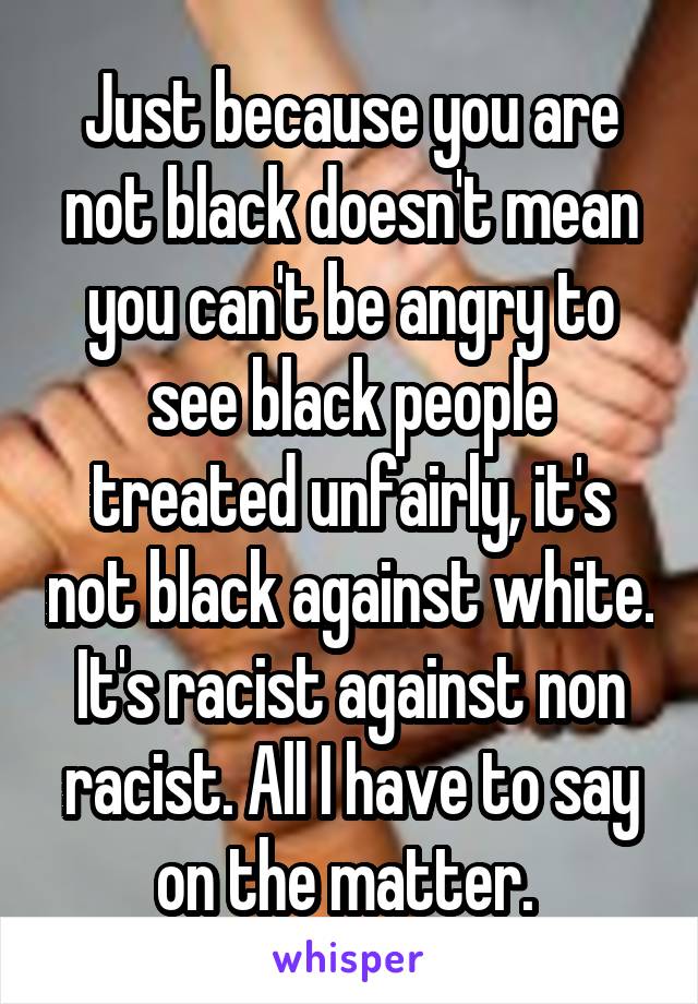 Just because you are not black doesn't mean you can't be angry to see black people treated unfairly, it's not black against white. It's racist against non racist. All I have to say on the matter. 