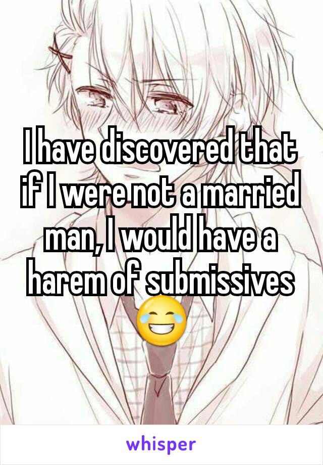 I have discovered that if I were not a married man, I would have a harem of submissives
😂