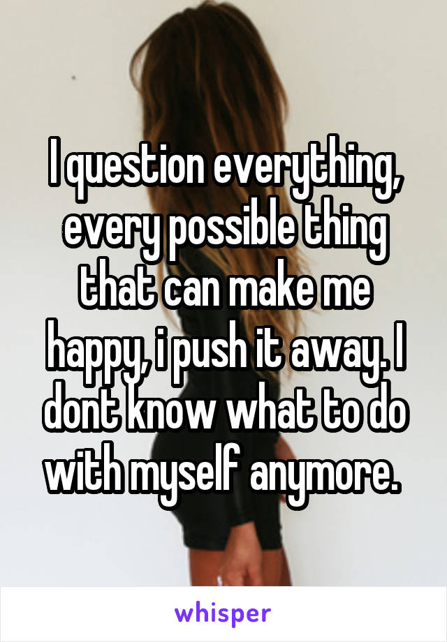 I question everything, every possible thing that can make me happy, i push it away. I dont know what to do with myself anymore. 