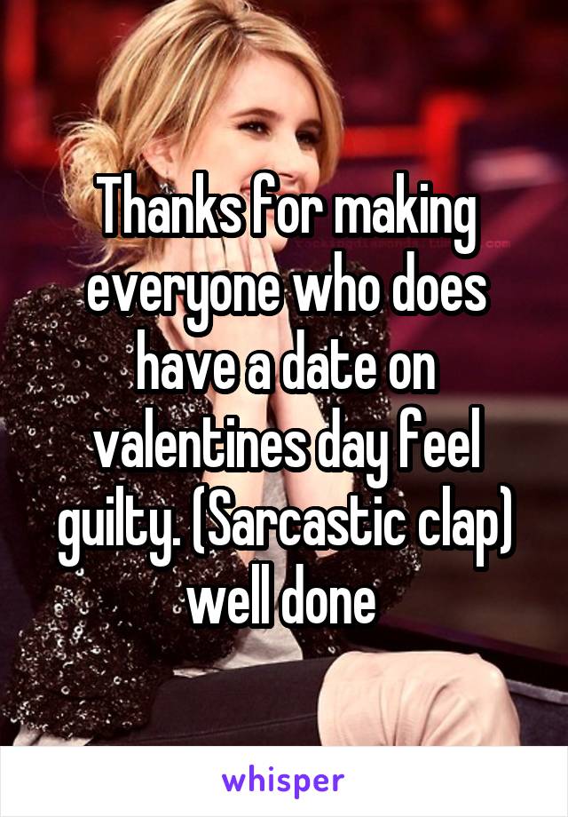 Thanks for making everyone who does have a date on valentines day feel guilty. (Sarcastic clap) well done 