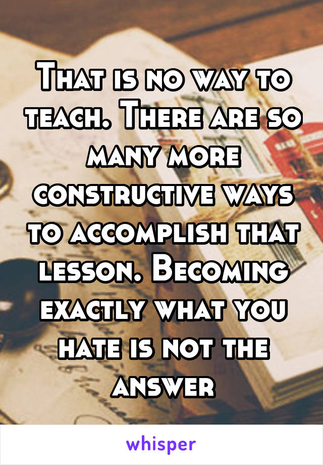 That is no way to teach. There are so many more constructive ways to accomplish that lesson. Becoming exactly what you hate is not the answer