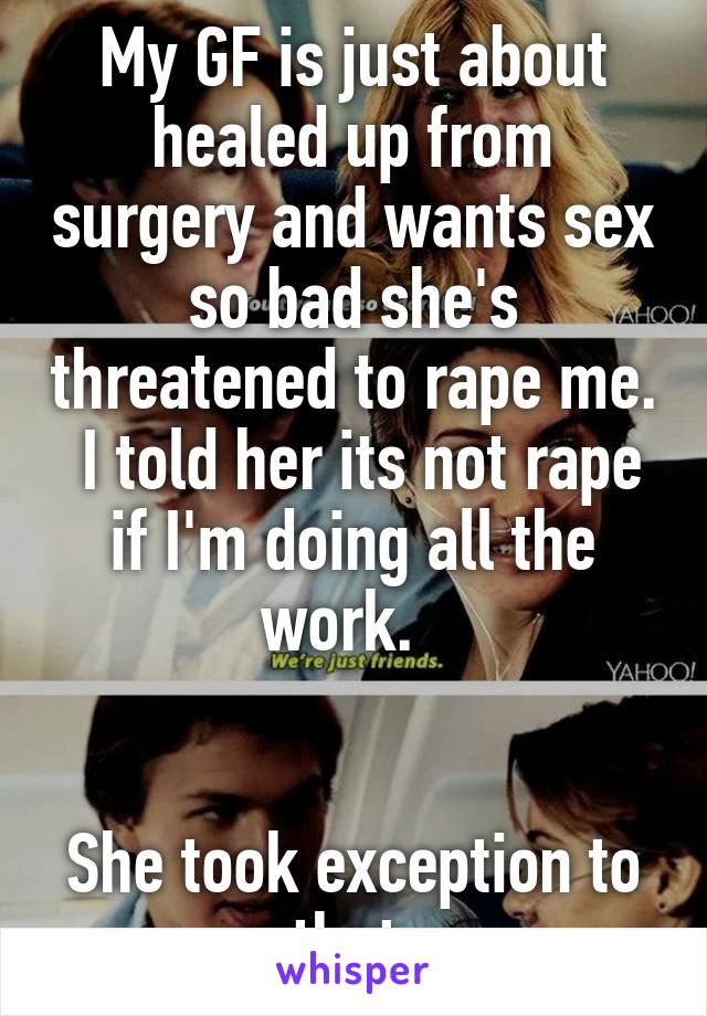 My GF is just about healed up from surgery and wants sex so bad she's threatened to rape me.  I told her its not rape if I'm doing all the work.  


She took exception to that.