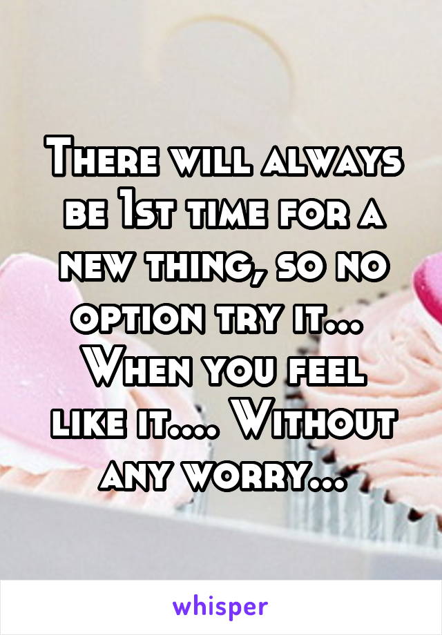 There will always be 1st time for a new thing, so no option try it... 
When you feel like it.... Without any worry...