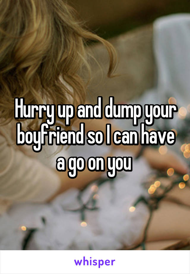 Hurry up and dump your boyfriend so I can have a go on you 