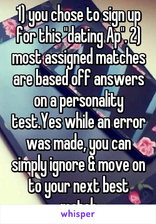 1) you chose to sign up for this "dating Ap". 2) most assigned matches are based off answers on a personality test.Yes while an error was made, you can simply ignore & move on to your next best match