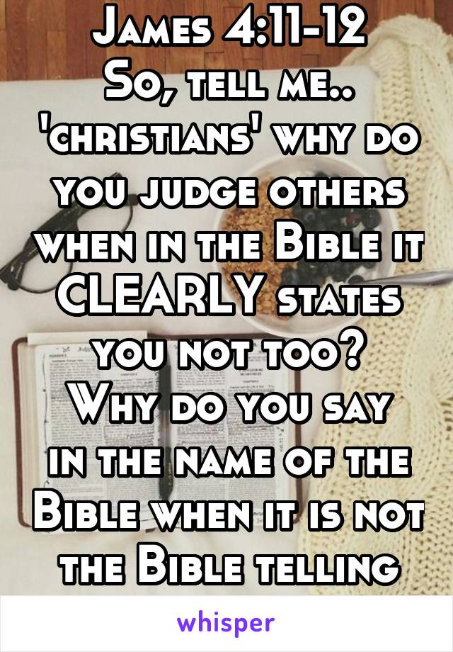 James 4:11-12
So, tell me.. 'christians' why do you judge others when in the Bible it CLEARLY states you not too?
Why do you say in the name of the Bible when it is not the Bible telling you to judge?