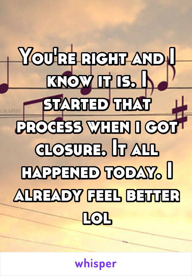 You're right and I know it is. I started that process when i got closure. It all happened today. I already feel better lol