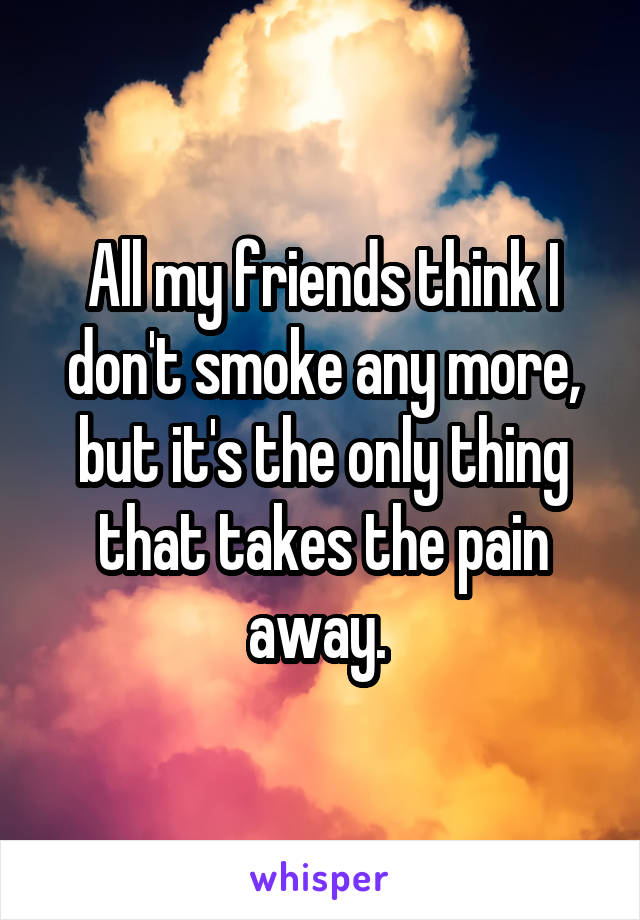 All my friends think I don't smoke any more, but it's the only thing that takes the pain away. 