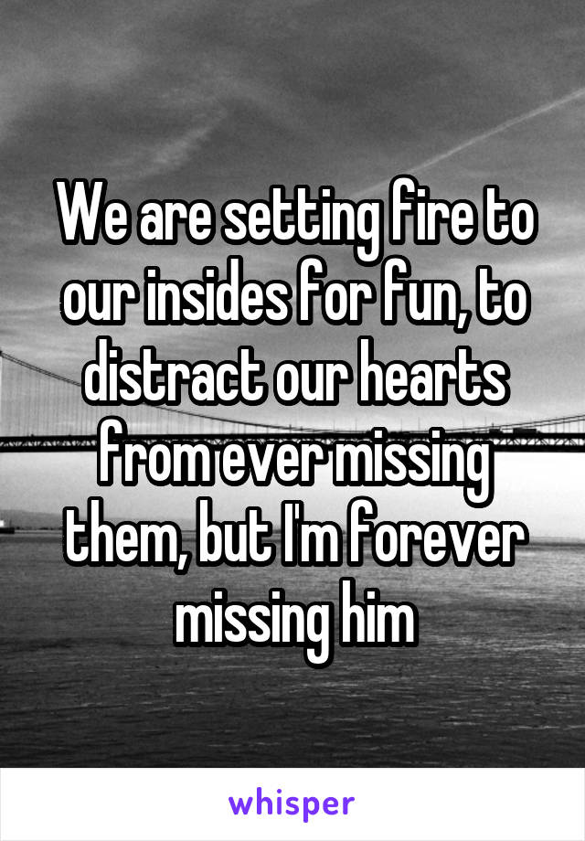We are setting fire to our insides for fun, to distract our hearts from ever missing them, but I'm forever missing him