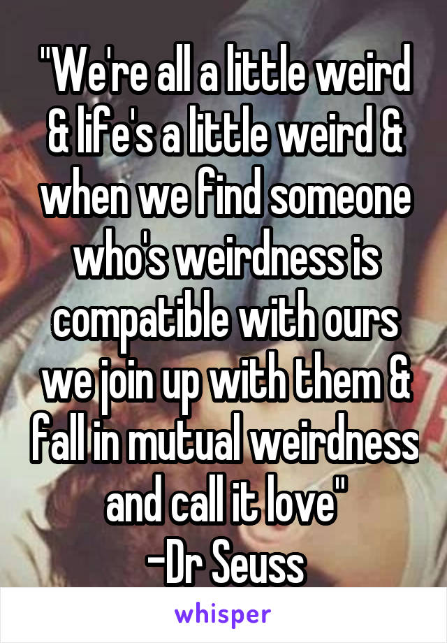 "We're all a little weird & life's a little weird & when we find someone who's weirdness is compatible with ours we join up with them & fall in mutual weirdness and call it love"
-Dr Seuss