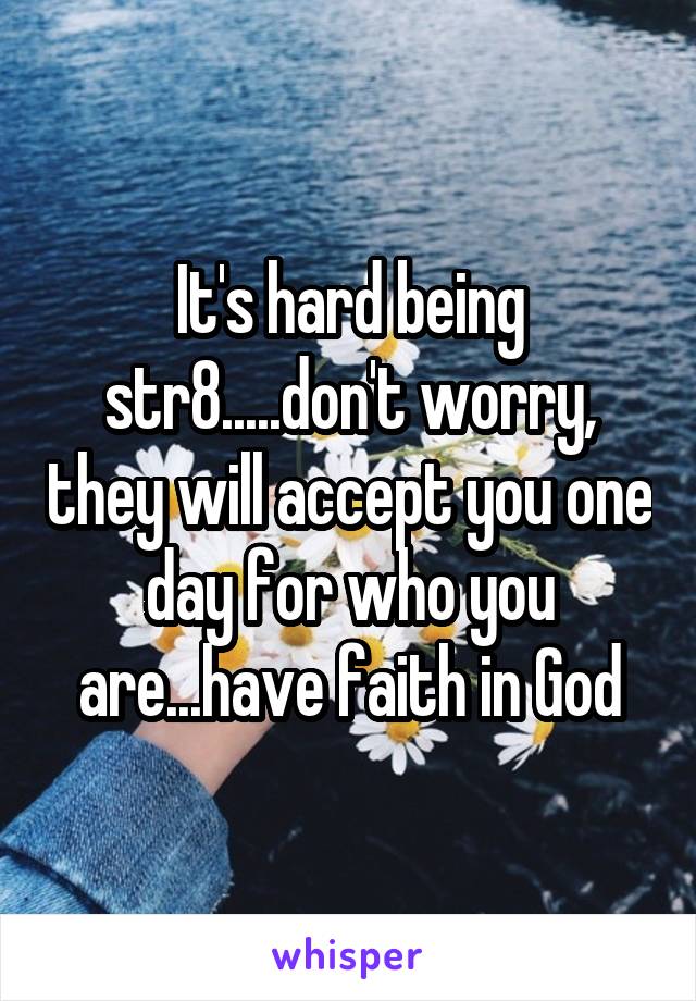 It's hard being str8.....don't worry, they will accept you one day for who you are...have faith in God