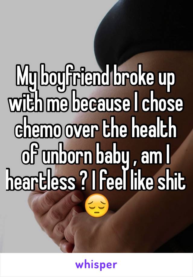 My boyfriend broke up with me because I chose chemo over the health of unborn baby , am I heartless ? I feel like shit 😔