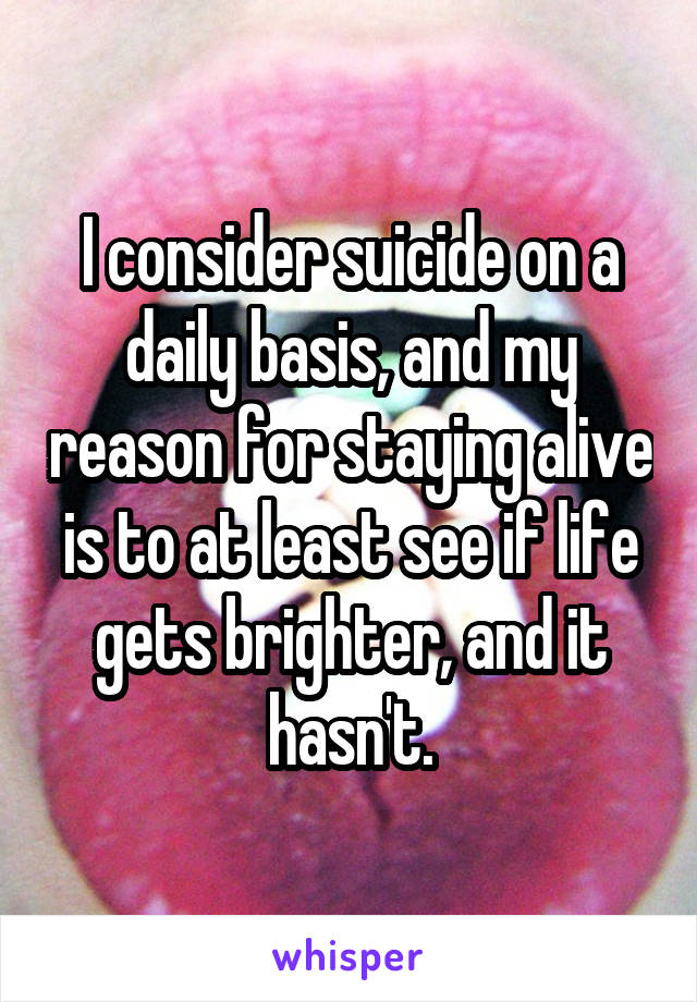 I consider suicide on a daily basis, and my reason for staying alive is to at least see if life gets brighter, and it hasn't.
